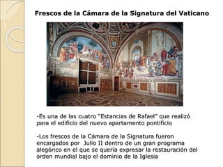 Frescos de la Cámara de la Signatura del Vaticano
-Es una de las cuatro “Estancias de Rafael” que realizó
para el edificio del nuevo apartamento pontificio
-Los frescos de la Cámara de la Signatura fueron
encargados por Julio II dentro de un gran programa
alegórico en el que se quería expresar la restauración del
orden mundial bajo el dominio de la Iglesia
 