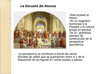 La Escuela de Atenas
-Está pintado al
fresco.
-Es un magnífico
homenaje a la
Filosofía y la cultura
griega en general.
-Es un grandioso
ejemplo de
construcción de la
perspectiva
geométrica.
-La perspectiva se construye a través de varias
bóvedas de cañón que se superponen entre si y de la
disposición de las figuras en varias escalas o planos
 
