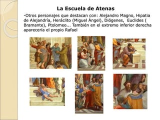 La Escuela de Atenas
-Otros personajes que destacan con: Alejandro Magno, Hipatia
de Alejandría, Heráclito (Miguel Ángel), Diógenes, Euclides (
Bramante), Ptolomeo... También en el extremo inferior derecha
aparecería el propio Rafael
 