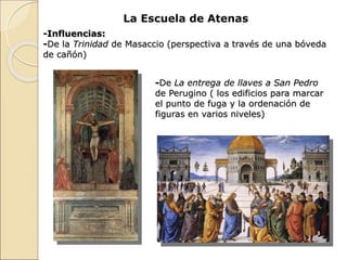 La Escuela de Atenas
-Influencias:
-De la Trinidad de Masaccio (perspectiva a través de una bóveda
de cañón)
-De La entrega de llaves a San Pedro
de Perugino ( los edificios para marcar
el punto de fuga y la ordenación de
figuras en varios niveles)
 