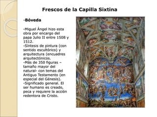 Frescos de la Capilla Sixtina
-Bóveda
-Miguel Ángel hizo esta
obra por encargo del
papa Julio II entre 1508 y
1512.
-Síntesis de pintura (con
sentido escultórico) y
arquitectura (encuadres
arquitectónicos.
-Más de 350 figuras –
tamaño mayor del
natural- con temas del
Antiguo Testamento (en
especial del Génesis).
-Significado general. El
ser humano es creado,
peca y requiere la acción
redentora de Cristo.
 