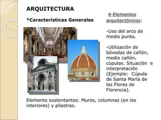ARQUITECTURA
*Características Generales
4-Elementos
arquitectónicos:
-Uso del arco de
medio punto.
-Utilización de
bóvedas de cañón,
medio cañón,
cúpulas. Situación e
interpretación
(Ejemplo: Cúpula
de Santa María de
las Flores de
Florencia).
Elemento sustentantes: Muros, columnas (en los
interiores) y pilastras.
 