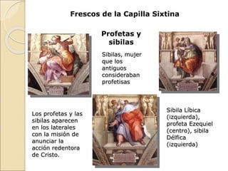 Frescos de la Capilla Sixtina
Profetas y
sibilas
Sibilas, mujer
que los
antiguos
consideraban
profetisas
Los profetas y las
sibilas aparecen
en los laterales
con la misión de
anunciar la
acción redentora
de Cristo.
Sibila Líbica
(izquierda),
profeta Ezequiel
(centro), sibila
Délfica
(izquierda)
 