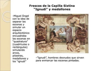 Frescos de la Capilla Sixtina
“Ignudi” y medallones
-Miguel Ángel
con la idea de
separar las
escenas y
simular un
espacio
arquitectónico
encuadraba
las escenas en
“quadratura”
(cuadrículas o
rectángulos)
simulando
arcos,
pilastras,
medallones y
los “ignudi”
-”Ignudi”, hombres desnudos que sirven
para enmarcar las escenas pintadas.
 