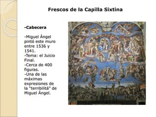 Frescos de la Capilla Sixtina
-Cabecera
-Miguel Ángel
pintó este muro
entre 1536 y
1541.
-Tema: el Juicio
Final.
-Cerca de 400
figuras.
-Una de las
máximas
expresiones de
la “terribilitá” de
Miguel Ángel.
 