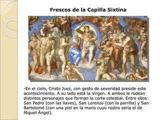 Frescos de la Capilla Sixtina
-En el cielo, Cristo Juez, con gesto de severidad preside este
acontecimiento. A su lado está la Virgen. A ambos le rodean
distintos personajes que forman la corte celestial. Entre ellos:
San Pedro (con las llaves), San Lorenzo (con la parrilla) y San
Bartolomé (con una piel en la mano cuyo rostro sería el de
Miguel Ángel).
 