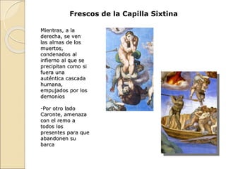 Mientras, a la
derecha, se ven
las almas de los
muertos,
condenados al
infierno al que se
precipitan como si
fuera una
auténtica cascada
humana,
empujados por los
demonios
-Por otro lado
Caronte, amenaza
con el remo a
todos los
presentes para que
abandonen su
barca
Frescos de la Capilla Sixtina
 