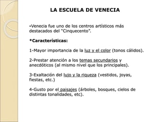 LA ESCUELA DE VENECIA
-Venecia fue uno de los centros artísticos más
destacados del “Cinquecento”.
*Características:
1-Mayor importancia de la luz y el color (tonos cálidos).
2-Prestar atención a los temas secundarios y
anecdóticos (al mismo nivel que los principales).
3-Exaltación del lujo y la riqueza (vestidos, joyas,
fiestas, etc.)
4-Gusto por el paisajes (árboles, bosques, cielos de
distintas tonalidades, etc).
 