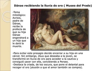 Dánae recibiendo la lluvia de oro ( Museo del Prado)
-Tema
mitológico:
Acrisio,
padre de
Dánae,
recibe la
profecía de
que su hija
Dánae
engendrará a
un hijo que
le dará la
muerte.
-Para evitar este presagio decide encerrar a su hija en una
cárcel. Sin embargo, Zeus que deseaba a la joven, se
transformó en lluvia de oro para acceder a la cautiva y
consiguió yacer con ella, concibiendo a Perseo.
-Destaca la criada, de tez oscura, que pone el delantal para
recoger el oro (alusión a que el amor también se compra).
 