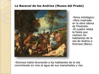 La Bacanal de los Andrios (Museo del Prado)
-Tema mitológico:
-Obra inspirada
en la obra clásica
de Filostrato.
-El cuadro relata
la fiesta que
realizan los
habitantes de la
isla de Andros a
Dionisos (Baco).
-Dionisos había favorecido a los habitantes de la isla
convirtiendo en vino el agua de sus manantiales y ríos.
 