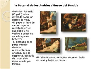 La Bacanal de los Andrios (Museo del Prado)
-Detalles: Un niño
(Cupido) orina
divertido sobre un
charco de vino.
-El papel al lado de
varias mujeres
recostadas (“¡el
que bebe y no
vuelve a beber no
sabe lo que es
beber!”)
-El desnudo de la
parte inferior
derecha
representaría a
Ariadna, que se
despierta, después
de haber sido
abandonada por
Perseo.
-Un sileno borracho reposa sobre un lecho
de uvas y hojas de parra.
 