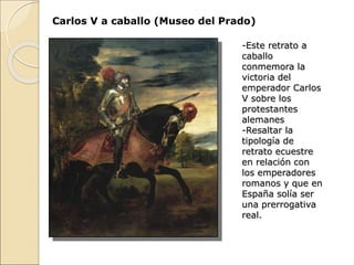 Carlos V a caballo (Museo del Prado)
-Este retrato a
caballo
conmemora la
victoria del
emperador Carlos
V sobre los
protestantes
alemanes
-Resaltar la
tipología de
retrato ecuestre
en relación con
los emperadores
romanos y que en
España solía ser
una prerrogativa
real.
 