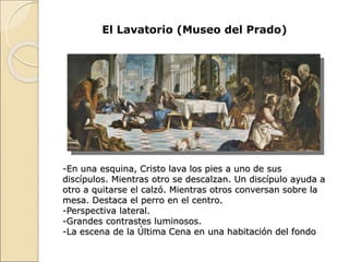 El Lavatorio (Museo del Prado)
-En una esquina, Cristo lava los pies a uno de sus
discípulos. Mientras otro se descalzan. Un discípulo ayuda a
otro a quitarse el calzó. Mientras otros conversan sobre la
mesa. Destaca el perro en el centro.
-Perspectiva lateral.
-Grandes contrastes luminosos.
-La escena de la Última Cena en una habitación del fondo
 