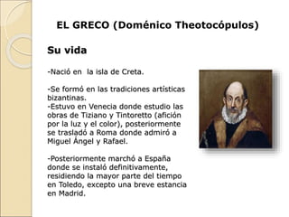 EL GRECO (Doménico Theotocópulos)
Su vida
-Nació en la isla de Creta.
-Se formó en las tradiciones artísticas
bizantinas.
-Estuvo en Venecia donde estudio las
obras de Tiziano y Tintoretto (afición
por la luz y el color), posteriormente
se trasladó a Roma donde admiró a
Miguel Ángel y Rafael.
-Posteriormente marchó a España
donde se instaló definitivamente,
residiendo la mayor parte del tiempo
en Toledo, excepto una breve estancia
en Madrid.
 
