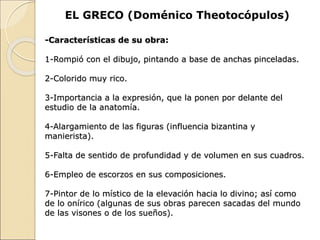 EL GRECO (Doménico Theotocópulos)
-Características de su obra:
1-Rompió con el dibujo, pintando a base de anchas pinceladas.
2-Colorido muy rico.
3-Importancia a la expresión, que la ponen por delante del
estudio de la anatomía.
4-Alargamiento de las figuras (influencia bizantina y
manierista).
5-Falta de sentido de profundidad y de volumen en sus cuadros.
6-Empleo de escorzos en sus composiciones.
7-Pintor de lo místico de la elevación hacia lo divino; así como
de lo onírico (algunas de sus obras parecen sacadas del mundo
de las visones o de los sueños).
 