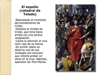 El expolio
(catedral de
Toledo)
-Represente el momento
del prendimiento de
Cristo.
-Destaca la mirada de
Cristo, que mira hacia
arriba con una serena
resignación.
-Llama la atención el vivo
color rojo de su túnica.
-En primer plano se
observa uno de sus
verdugos (en escorzo)
que intenta probar un
clavo en la cruz. Además,
aparecen las Tres Marías.
 