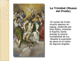 La Trinidad (Museo
del Prado)
-El cuerpo de Cristo
muerto aparece en
zigzag, sostenido por
Dios Padre, mientras
el Espíritu Santo
preside la escena
inundándola de luz.
-Resalta la expresión
de pena en el rostro
de algunos ángeles.
 