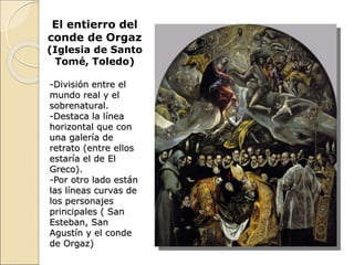 El entierro del
conde de Orgaz
(Iglesia de Santo
Tomé, Toledo)
-División entre el
mundo real y el
sobrenatural.
-Destaca la línea
horizontal que con
una galería de
retrato (entre ellos
estaría el de El
Greco).
-Por otro lado están
las líneas curvas de
los personajes
principales ( San
Esteban, San
Agustín y el conde
de Orgaz)
 