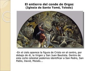 El entierro del conde de Orgaz
(Iglesia de Santo Tomé, Toledo)
-En el cielo aparece la figura de Cristo en el centro, por
debajo de él, la Virgen y San Juan Bautista. Dentro de
esta corte celestial podemos identificar a San Pedro, San
Pablo, David, Moisés...
 
