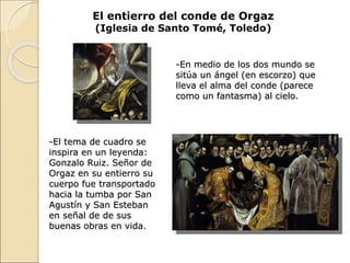 El entierro del conde de Orgaz
(Iglesia de Santo Tomé, Toledo)
-En medio de los dos mundo se
sitúa un ángel (en escorzo) que
lleva el alma del conde (parece
como un fantasma) al cielo.
-El tema de cuadro se
inspira en un leyenda:
Gonzalo Ruiz. Señor de
Orgaz en su entierro su
cuerpo fue transportado
hacia la tumba por San
Agustín y San Esteban
en señal de de sus
buenas obras en vida.
 