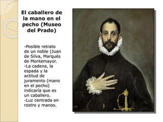 El caballero de
la mano en el
pecho (Museo
del Prado)
-Posible retrato
de un noble (Juan
de Silva, Marqués
de Montemayor.
-La cadena, la
espada y la
actitud de
juramento (mano
en el pecho)
indicaría que es
un caballero.
-Luz centrada en
rostro y manos.
 