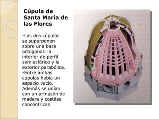 -Las dos cúpulas
se superponen
sobre una base
octogonal: la
interior de perfil
semiesférico y la
exterior parabólica.
-Entre ambas
cúpulas había un
espacio vacío.
Además se unían
con un armazón de
madera y costilas
concéntricas
Cúpula de
Santa María de
las Flores
 