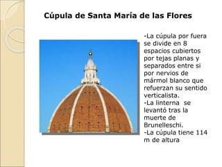 Cúpula de Santa María de las Flores
-La cúpula por fuera
se divide en 8
espacios cubiertos
por tejas planas y
separados entre si
por nervios de
mármol blanco que
refuerzan su sentido
verticalista.
-La linterna se
levantó tras la
muerte de
Brunelleschi.
-La cúpula tiene 114
m de altura
 