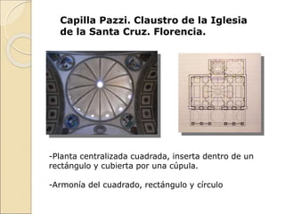 Capilla Pazzi. Claustro de la Iglesia
de la Santa Cruz. Florencia.
-Planta centralizada cuadrada, inserta dentro de un
rectángulo y cubierta por una cúpula.
-Armonía del cuadrado, rectángulo y círculo
 