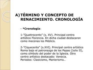 A)TÉRMINO Y CONCEPTO DE
RENACIMIENTO. CRONOLOGÍA
- *Cronología:
1-”Quattrocento” (s. XV). Principal centro
artístico Florencia. En dicha ciudad destacaron
como mecenas los Médicis.
2-”Ciquecento” (s.XVI). Principal centro artístico
Roma bajo el patronazgo de los Papas (Julio II),
como símbolo del poder de la Iglesia. Otro
centro artístico destacado: Venecia.
Periodos: Clasicismo, Manierismo..
 