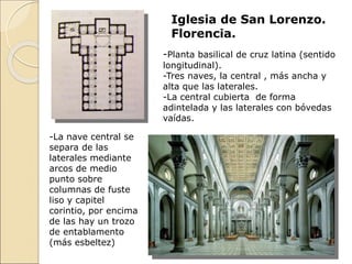 Iglesia de San Lorenzo.
Florencia.
-La nave central se
separa de las
laterales mediante
arcos de medio
punto sobre
columnas de fuste
liso y capitel
corintio, por encima
de las hay un trozo
de entablamento
(más esbeltez)
-Planta basilical de cruz latina (sentido
longitudinal).
-Tres naves, la central , más ancha y
alta que las laterales.
-La central cubierta de forma
adintelada y las laterales con bóvedas
vaídas.
 