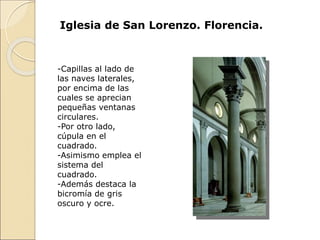 Iglesia de San Lorenzo. Florencia.
-Capillas al lado de
las naves laterales,
por encima de las
cuales se aprecian
pequeñas ventanas
circulares.
-Por otro lado,
cúpula en el
cuadrado.
-Asimismo emplea el
sistema del
cuadrado.
-Además destaca la
bicromía de gris
oscuro y ocre.
 