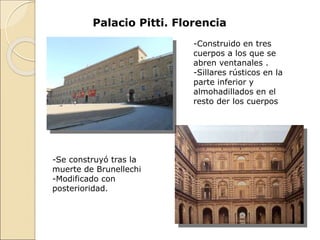 -Construido en tres
cuerpos a los que se
abren ventanales .
-Sillares rústicos en la
parte inferior y
almohadillados en el
resto der los cuerpos
Palacio Pitti. Florencia
-Se construyó tras la
muerte de Brunellechi
-Modificado con
posterioridad.
 