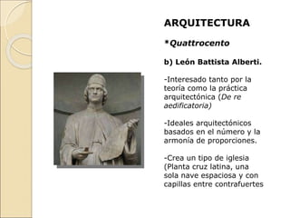 ARQUITECTURA
*Quattrocento
b) León Battista Alberti.
-Interesado tanto por la
teoría como la práctica
arquitectónica (De re
aedificatoria)
-Ideales arquitectónicos
basados en el número y la
armonía de proporciones.
-Crea un tipo de iglesia
(Planta cruz latina, una
sola nave espaciosa y con
capillas entre contrafuertes
 