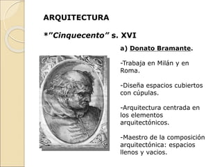 ARQUITECTURA
*”Cinquecento” s. XVI
a) Donato Bramante.
-Trabaja en Milán y en
Roma.
-Diseña espacios cubiertos
con cúpulas.
-Arquitectura centrada en
los elementos
arquitectónicos.
-Maestro de la composición
arquitectónica: espacios
llenos y vacios.
 