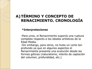 A)TÉRMINO Y CONCEPTO DE
RENACIMIENTO. CRONOLOGÍA
*Interpretaciones
-Para unos, el Renacimiento suponía una ruptura
completa respecto a los ideales artísticos de la
Edad Media.
-Sin embargo, para otros, no hubo un corte tan
profundo ya que en algunos aspectos el
Renacimiento presenta una evolución desde las
formas góticas (naturalismo, intento de captación
del volumen, profundidad, etc.)
 