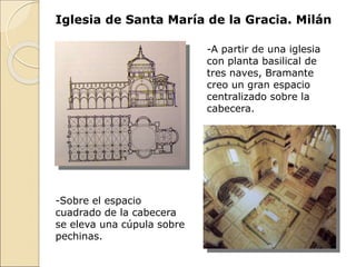 Iglesia de Santa María de la Gracia. Milán
-A partir de una iglesia
con planta basilical de
tres naves, Bramante
creo un gran espacio
centralizado sobre la
cabecera.
-Sobre el espacio
cuadrado de la cabecera
se eleva una cúpula sobre
pechinas.
 