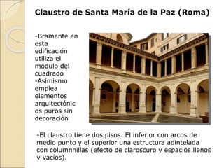 Claustro de Santa María de la Paz (Roma)
-El claustro tiene dos pisos. El inferior con arcos de
medio punto y el superior una estructura adintelada
con columnnillas (efecto de claroscuro y espacios llenos
y vacíos).
-Bramante en
esta
edificación
utiliza el
módulo del
cuadrado
-Asimismo
emplea
elementos
arquitectónic
os puros sin
decoración
 