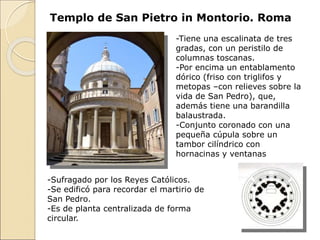 Templo de San Pietro in Montorio. Roma
-Sufragado por los Reyes Católicos.
-Se edificó para recordar el martirio de
San Pedro.
-Es de planta centralizada de forma
circular.
-Tiene una escalinata de tres
gradas, con un peristilo de
columnas toscanas.
-Por encima un entablamento
dórico (friso con triglifos y
metopas –con relieves sobre la
vida de San Pedro), que,
además tiene una barandilla
balaustrada.
-Conjunto coronado con una
pequeña cúpula sobre un
tambor cilíndrico con
hornacinas y ventanas
 