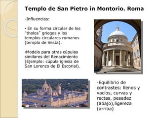 Templo de San Pietro in Montorio. Roma
-Equilibrio de
contrastes: llenos y
vacíos, curvas y
rectas, pesadez
(abajo),ligereza
(arriba)
-Influencias:
• En su forma circular de los
“tholos” griegos y los
templos circulares romanos
(templo de Vesta).
•Modelo para otras cúpulas
similares del Renacimiento
(Ejemplo: cúpula iglesia de
San Lorenzo de El Escorial).
 