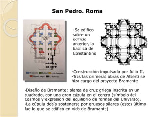 San Pedro. Roma
-Se edifico
sobre un
edificio
anterior, la
basílica de
Constantino
-Construcción impulsada por Julio II.
-Tras las primeras obras de Alberti se
hizo cargo del proyecto Bramante
-Diseño de Bramante: planta de cruz griega inscrita en un
cuadrado, con una gran cúpula en el centro (símbolo del
Cosmos y expresión del equilibrio de formas del Universo).
-La cúpula debía sostenerse por gruesos pilares (estos último
fue lo que se edificó en vida de Bramante).
 