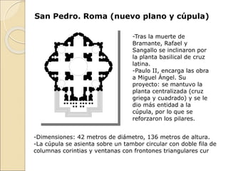 San Pedro. Roma (nuevo plano y cúpula)
-Tras la muerte de
Bramante, Rafael y
Sangallo se inclinaron por
la planta basilical de cruz
latina.
-Paulo II, encarga las obra
a Miguel Ángel. Su
proyecto: se mantuvo la
planta centralizada (cruz
griega y cuadrado) y se le
dio más entidad a la
cúpula, por lo que se
reforzaron los pilares.
-Dimensiones: 42 metros de diámetro, 136 metros de altura.
-La cúpula se asienta sobre un tambor circular con doble fila de
columnas corintias y ventanas con frontones triangulares cur
 