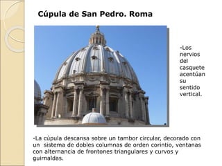 -La cúpula descansa sobre un tambor circular, decorado con
un sistema de dobles columnas de orden corintio, ventanas
con alternancia de frontones triangulares y curvos y
guirnaldas.
Cúpula de San Pedro. Roma
-Los
nervios
del
casquete
acentúan
su
sentido
vertical.
 