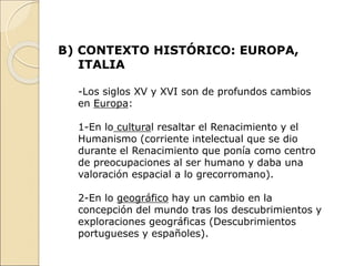 B) CONTEXTO HISTÓRICO: EUROPA,
ITALIA
-Los siglos XV y XVI son de profundos cambios
en Europa:
1-En lo cultural resaltar el Renacimiento y el
Humanismo (corriente intelectual que se dio
durante el Renacimiento que ponía como centro
de preocupaciones al ser humano y daba una
valoración espacial a lo grecorromano).
2-En lo geográfico hay un cambio en la
concepción del mundo tras los descubrimientos y
exploraciones geográficas (Descubrimientos
portugueses y españoles).
 