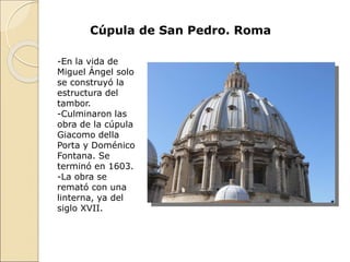 Cúpula de San Pedro. Roma
-En la vida de
Miguel Ángel solo
se construyó la
estructura del
tambor.
-Culminaron las
obra de la cúpula
Giacomo della
Porta y Doménico
Fontana. Se
terminó en 1603.
-La obra se
remató con una
linterna, ya del
siglo XVII.
 