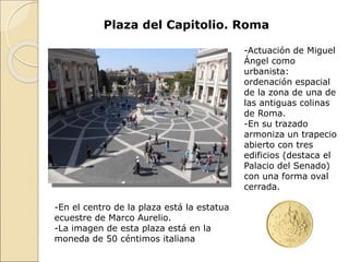 Plaza del Capitolio. Roma
-Actuación de Miguel
Ángel como
urbanista:
ordenación espacial
de la zona de una de
las antiguas colinas
de Roma.
-En su trazado
armoniza un trapecio
abierto con tres
edificios (destaca el
Palacio del Senado)
con una forma oval
cerrada.
-En el centro de la plaza está la estatua
ecuestre de Marco Aurelio.
-La imagen de esta plaza está en la
moneda de 50 céntimos italiana
 