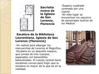 Sacristía
nueva de
la Iglesia
de San
Lorenzo.
Florencia
Escalera de la Biblioteca
Laurentiana. Iglesia de San
Lorenzo (Florencia)
-Se realizó para albergar los
manuscritos de Lorenzo el Magnífico.
-Escalera en un pequeño espacio,
que consta de tres cuerpos,
separados con barandillas
balaustradas. El cuerpo central tiene
escalones curvos para fingir que la
escalera es mayor de lo que es en la
realidad.
-Espacio cuadrado
coronado por una
cúpula.
-En este lugar se
encuentran los sepulcro
de personajes ilustres de
los Médicis
 