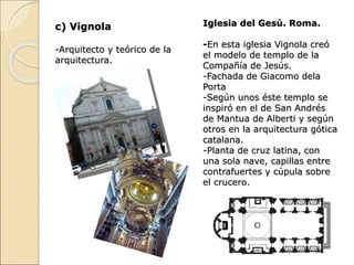 c) Vignola
-Arquitecto y teórico de la
arquitectura.
Iglesia del Gesú. Roma.
-En esta iglesia Vignola creó
el modelo de templo de la
Compañía de Jesús.
-Fachada de Giacomo dela
Porta
-Según unos éste templo se
inspiró en el de San Andrés
de Mantua de Alberti y según
otros en la arquitectura gótica
catalana.
-Planta de cruz latina, con
una sola nave, capillas entre
contrafuertes y cúpula sobre
el crucero.
 
