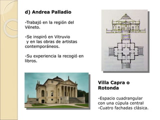 d) Andrea Palladio
-Trabajó en la región del
Véneto.
-Se inspiró en Vitruvio
y en las obras de artistas
contemporáneos.
-Su experiencia la recogió en
libros.
Villa Capra o
Rotonda
-Espacio cuadrangular
con una cúpula central
-Cuatro fachadas clásica.
 