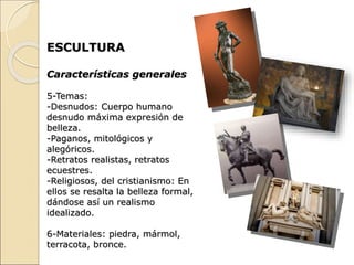 ESCULTURA
Características generales
5-Temas:
-Desnudos: Cuerpo humano
desnudo máxima expresión de
belleza.
-Paganos, mitológicos y
alegóricos.
-Retratos realistas, retratos
ecuestres.
-Religiosos, del cristianismo: En
ellos se resalta la belleza formal,
dándose así un realismo
idealizado.
6-Materiales: piedra, mármol,
terracota, bronce.
 