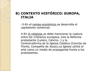 B) CONTEXTO HISTÓRICO: EUROPA,
ITALIA
-3-En el campo económico se desarrolla el
capitalismo comercial.
4-En lo religioso se debe mencionar la ruptura
entre los cristianos europeos, tras la Reforma
protestante (Lutero, Calvino…) y la
Contrarreforma de la Iglesia Católica (Concilio de
Trento, Compañía de Jesús).La Iglesia utilizó el
arte como un medio de propaganda frente a los
protestantes.
 